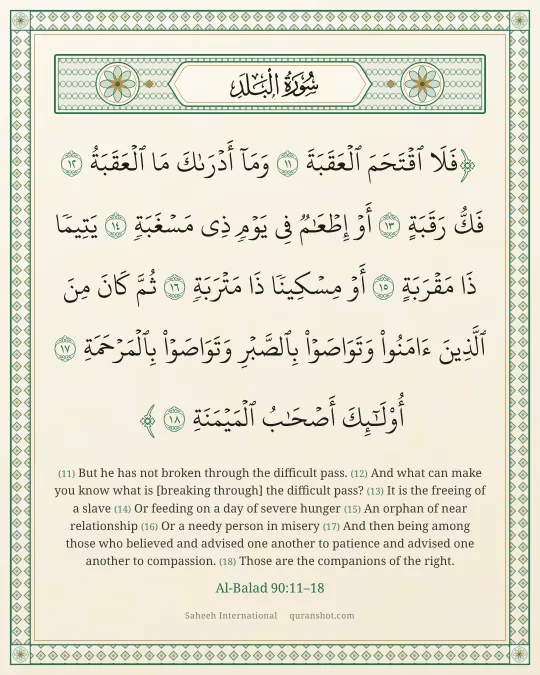 Al-Balad 90:11–18 — فَلَا ٱقْتَحَمَ ٱلْعَقَبَةَ وَمَآ أَدْرَىٰكَ مَا ٱلْعَقَبَةُ فَكُّ رَقَبَةٍ أَوْ إِطْعَـٰمٌ فِى يَوْمٍ ذِى مَسْغَبَةٍ يَتِيمًا ذَا مَقْرَبَةٍ أَوْ مِسْكِينًا ذَا مَتْرَبَةٍ ثُمَّ كَانَ مِنَ ٱلَّذِينَ ءَامَنُوا۟ وَتَوَاصَوْا۟ بِٱلصَّبْرِ وَتَوَاصَوْا۟ بِٱلْمَرْحَمَةِ أُو۟لَـٰٓئِكَ أَصْحَـٰبُ ٱلْمَيْمَنَةِ