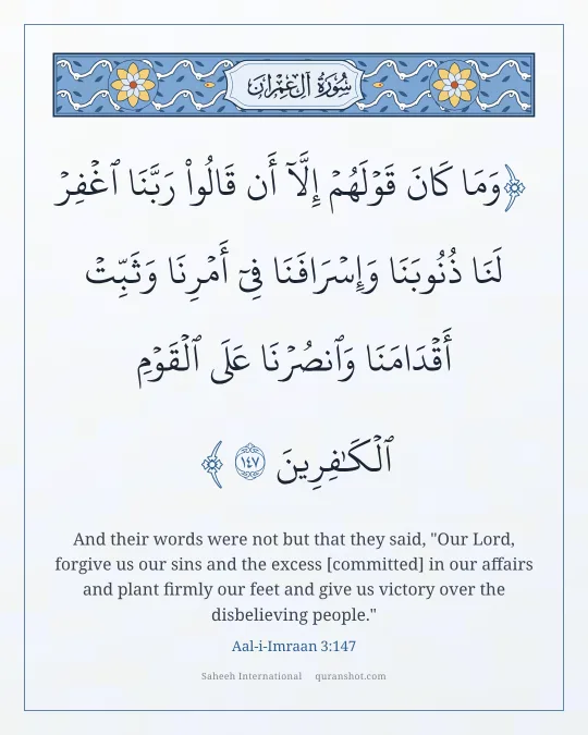 Aal-i-Imraan 3:147 — وَمَا كَانَ قَوْلَهُمْ إِلَّآ أَن قَالُوا۟ رَبَّنَا ٱغْفِرْ لَنَا ذُنُوبَنَا وَإِسْرَافَنَا فِىٓ أَمْرِنَا وَثَبِّتْ أَقْدَامَنَا وَٱنصُرْنَا عَلَى ٱلْقَوْمِ ٱلْكَـٰفِرِينَ
