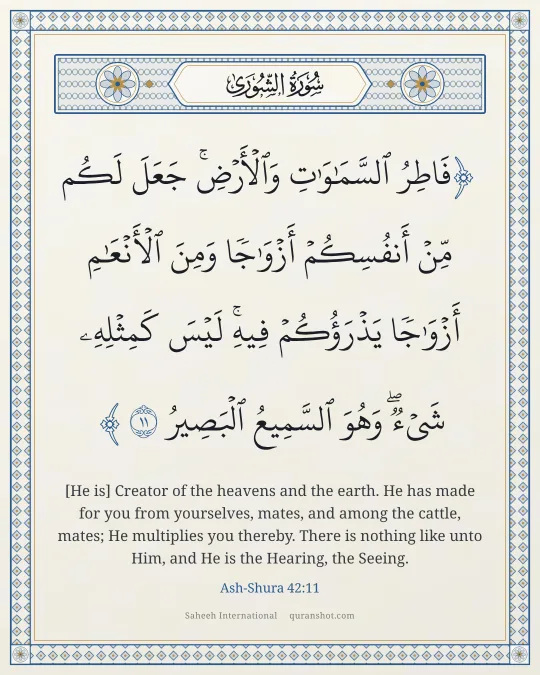 Ash-Shura 42:11 — فَاطِرُ ٱلسَّمَـٰوَٰتِ وَٱلْأَرْضِ ۚ جَعَلَ لَكُم مِّنْ أَنفُسِكُمْ أَزْوَٰجًا وَمِنَ ٱلْأَنْعَـٰمِ أَزْوَٰجًا ۖ يَذْرَؤُكُمْ فِيهِ ۚ لَيْسَ كَمِثْلِهِۦ شَىْءٌ ۖ وَهُوَ ٱلسَّمِيعُ ٱلْبَصِيرُ