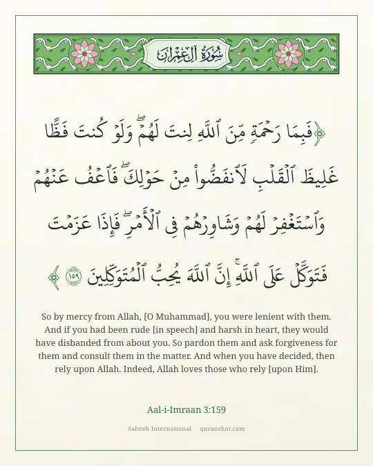 Aal-i-Imraan 3:159 — فَبِمَا رَحْمَةٍ مِّنَ ٱللَّهِ لِنتَ لَهُمْ ۖ وَلَوْ كُنتَ فَظًّا غَلِيظَ ٱلْقَلْبِ لَٱنفَضُّوا۟ مِنْ حَوْلِكَ ۖ فَٱعْفُ عَنْهُمْ وَٱسْتَغْفِرْ لَهُمْ وَشَاوِرْهُمْ فِى ٱلْأَمْرِ ۖ فَإِذَا عَزَمْتَ فَتَوَكَّلْ عَلَى ٱللَّهِ ۚ إِنَّ ٱللَّهَ يُحِبُّ ٱلْمُتَوَكِّلِينَ