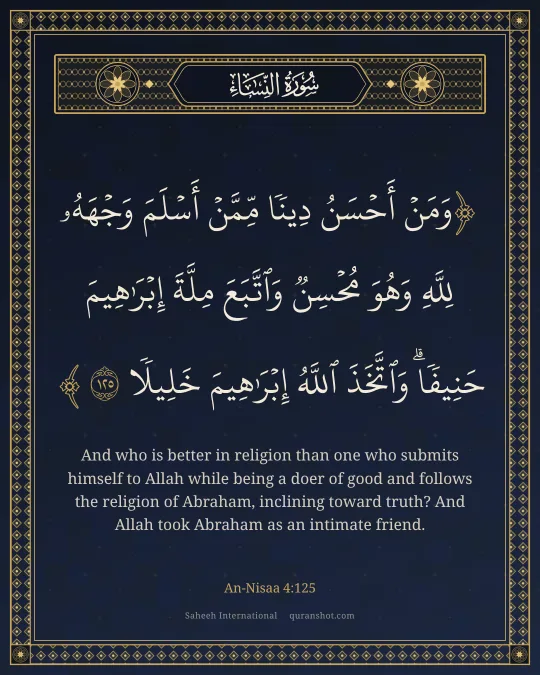 An-Nisaa 4:125 — وَمَنْ أَحْسَنُ دِينًا مِّمَّنْ أَسْلَمَ وَجْهَهُۥ لِلَّهِ وَهُوَ مُحْسِنٌ وَٱتَّبَعَ مِلَّةَ إِبْرَٰهِيمَ حَنِيفًا ۗ وَٱتَّخَذَ ٱللَّهُ إِبْرَٰهِيمَ خَلِيلًا