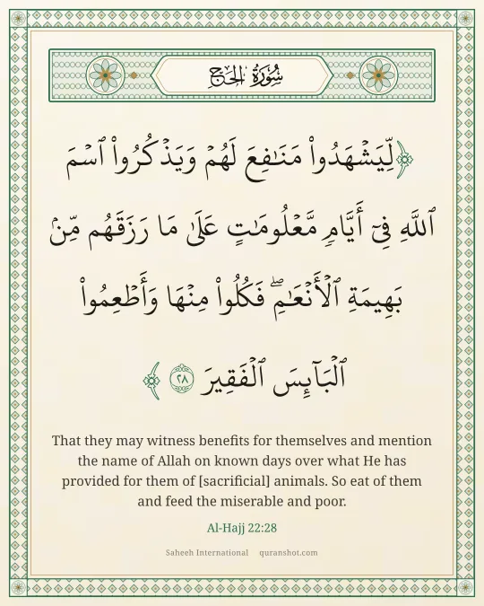Al-Hajj 22:28 — لِّيَشْهَدُوا۟ مَنَـٰفِعَ لَهُمْ وَيَذْكُرُوا۟ ٱسْمَ ٱللَّهِ فِىٓ أَيَّامٍ مَّعْلُومَـٰتٍ عَلَىٰ مَا رَزَقَهُم مِّنۢ بَهِيمَةِ ٱلْأَنْعَـٰمِ ۖ فَكُلُوا۟ مِنْهَا وَأَطْعِمُوا۟ ٱلْبَآئِسَ ٱلْفَقِيرَ
