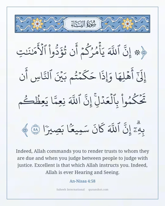 An-Nisaa 4:58 — ۞ إِنَّ ٱللَّهَ يَأْمُرُكُمْ أَن تُؤَدُّوا۟ ٱلْأَمَـٰنَـٰتِ إِلَىٰٓ أَهْلِهَا وَإِذَا حَكَمْتُم بَيْنَ ٱلنَّاسِ أَن تَحْكُمُوا۟ بِٱلْعَدْلِ ۚ إِنَّ ٱللَّهَ نِعِمَّا يَعِظُكُم بِهِۦٓ ۗ إِنَّ ٱللَّهَ كَانَ سَمِيعًۢا بَصِيرًا