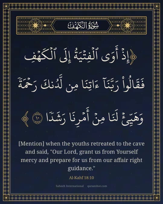 Al-Kahf 18:10 — إِذْ أَوَى ٱلْفِتْيَةُ إِلَى ٱلْكَهْفِ فَقَالُوا۟ رَبَّنَآ ءَاتِنَا مِن لَّدُنكَ رَحْمَةً وَهَيِّئْ لَنَا مِنْ أَمْرِنَا رَشَدًا