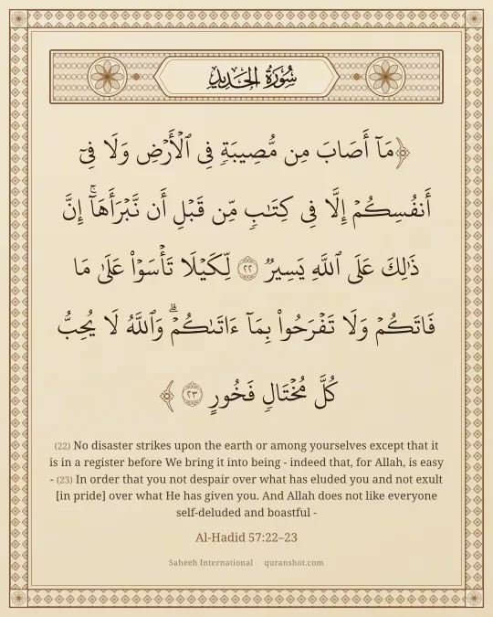 Al-Hadid 57:22–23 — مَآ أَصَابَ مِن مُّصِيبَةٍ فِى ٱلْأَرْضِ وَلَا فِىٓ أَنفُسِكُمْ إِلَّا فِى كِتَـٰبٍ مِّن قَبْلِ أَن نَّبْرَأَهَآ ۚ إِنَّ ذَٰلِكَ عَلَى ٱللَّهِ يَسِيرٌ لِّكَيْلَا تَأْسَوْا۟ عَلَىٰ مَا فَاتَكُمْ وَلَا تَفْرَحُوا۟ بِمَآ ءَاتَىٰكُمْ ۗ وَٱللَّهُ لَا يُحِبُّ كُلَّ مُخْتَالٍ فَخُورٍ
