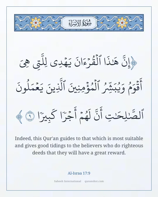 Al-Israa 17:9 — إِنَّ هَـٰذَا ٱلْقُرْءَانَ يَهْدِى لِلَّتِى هِىَ أَقْوَمُ وَيُبَشِّرُ ٱلْمُؤْمِنِينَ ٱلَّذِينَ يَعْمَلُونَ ٱلصَّـٰلِحَـٰتِ أَنَّ لَهُمْ أَجْرًا كَبِيرًا