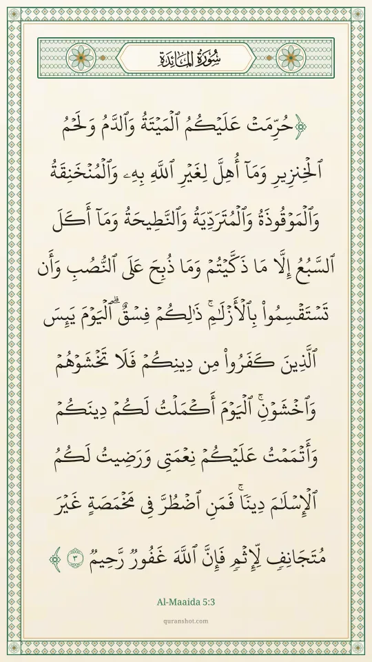 Al-Maaida 5:3 — حُرِّمَتْ عَلَيْكُمُ ٱلْمَيْتَةُ وَٱلدَّمُ وَلَحْمُ ٱلْخِنزِيرِ وَمَآ أُهِلَّ لِغَيْرِ ٱللَّهِ بِهِۦ وَٱلْمُنْخَنِقَةُ وَٱلْمَوْقُوذَةُ وَٱلْمُتَرَدِّيَةُ وَٱلنَّطِيحَةُ وَمَآ أَكَلَ ٱلسَّبُعُ إِلَّا مَا ذَكَّيْتُمْ وَمَا ذُبِحَ عَلَى ٱلنُّصُبِ وَأَن تَسْتَقْسِمُوا۟ بِٱلْأَزْلَـٰمِ ۚ ذَٰلِكُمْ فِسْقٌ ۗ ٱلْيَوْمَ يَئِسَ ٱلَّذِينَ كَفَرُوا۟ مِن دِينِكُمْ فَلَا تَخْشَوْهُمْ وَٱخْشَوْنِ ۚ ٱلْيَوْمَ أَكْمَلْتُ لَكُمْ دِينَكُمْ وَأَتْمَمْتُ عَلَيْكُمْ نِعْمَتِى وَرَضِيتُ لَكُمُ ٱلْإِسْلَـٰمَ دِينًا ۚ فَمَنِ ٱضْطُرَّ فِى مَخْمَصَةٍ غَيْرَ مُتَجَانِفٍ لِّإِثْمٍ ۙ فَإِنَّ ٱللَّهَ غَفُورٌ رَّحِيمٌ