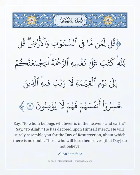 Al-An'aam 6:12 — قُل لِّمَن مَّا فِى ٱلسَّمَـٰوَٰتِ وَٱلْأَرْضِ ۖ قُل لِّلَّهِ ۚ كَتَبَ عَلَىٰ نَفْسِهِ ٱلرَّحْمَةَ ۚ لَيَجْمَعَنَّكُمْ إِلَىٰ يَوْمِ ٱلْقِيَـٰمَةِ لَا رَيْبَ فِيهِ ۚ ٱلَّذِينَ خَسِرُوٓا۟ أَنفُسَهُمْ فَهُمْ لَا يُؤْمِنُونَ