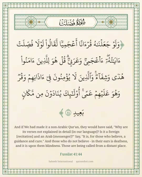 Fussilat 41:44 — وَلَوْ جَعَلْنَـٰهُ قُرْءَانًا أَعْجَمِيًّا لَّقَالُوا۟ لَوْلَا فُصِّلَتْ ءَايَـٰتُهُۥٓ ۖ ءَا۬عْجَمِىٌّ وَعَرَبِىٌّ ۗ قُلْ هُوَ لِلَّذِينَ ءَامَنُوا۟ هُدًى وَشِفَآءٌ ۖ وَٱلَّذِينَ لَا يُؤْمِنُونَ فِىٓ ءَاذَانِهِمْ وَقْرٌ وَهُوَ عَلَيْهِمْ عَمًى ۚ أُو۟لَـٰٓئِكَ يُنَادَوْنَ مِن مَّكَانٍۭ بَعِيدٍ