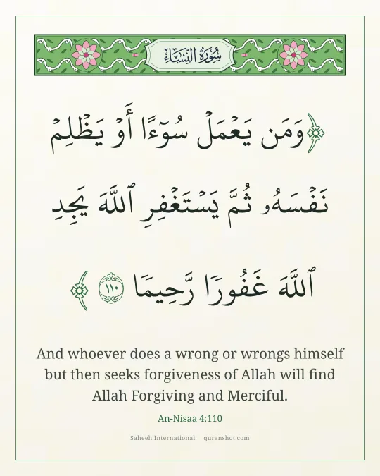 An-Nisaa 4:110 — وَمَن يَعْمَلْ سُوٓءًا أَوْ يَظْلِمْ نَفْسَهُۥ ثُمَّ يَسْتَغْفِرِ ٱللَّهَ يَجِدِ ٱللَّهَ غَفُورًا رَّحِيمًا