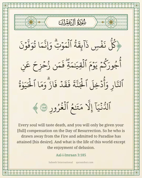Aal-i-Imraan 3:185 — كُلُّ نَفْسٍ ذَآئِقَةُ ٱلْمَوْتِ ۗ وَإِنَّمَا تُوَفَّوْنَ أُجُورَكُمْ يَوْمَ ٱلْقِيَـٰمَةِ ۖ فَمَن زُحْزِحَ عَنِ ٱلنَّارِ وَأُدْخِلَ ٱلْجَنَّةَ فَقَدْ فَازَ ۗ وَمَا ٱلْحَيَوٰةُ ٱلدُّنْيَآ إِلَّا مَتَـٰعُ ٱلْغُرُورِ