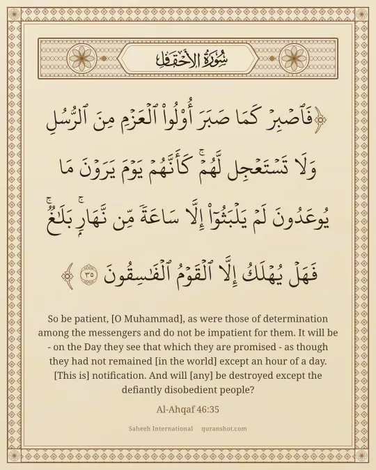 Al-Ahqaf 46:35 — فَٱصْبِرْ كَمَا صَبَرَ أُو۟لُوا۟ ٱلْعَزْمِ مِنَ ٱلرُّسُلِ وَلَا تَسْتَعْجِل لَّهُمْ ۚ كَأَنَّهُمْ يَوْمَ يَرَوْنَ مَا يُوعَدُونَ لَمْ يَلْبَثُوٓا۟ إِلَّا سَاعَةً مِّن نَّهَارٍۭ ۚ بَلَـٰغٌ ۚ فَهَلْ يُهْلَكُ إِلَّا ٱلْقَوْمُ ٱلْفَـٰسِقُونَ