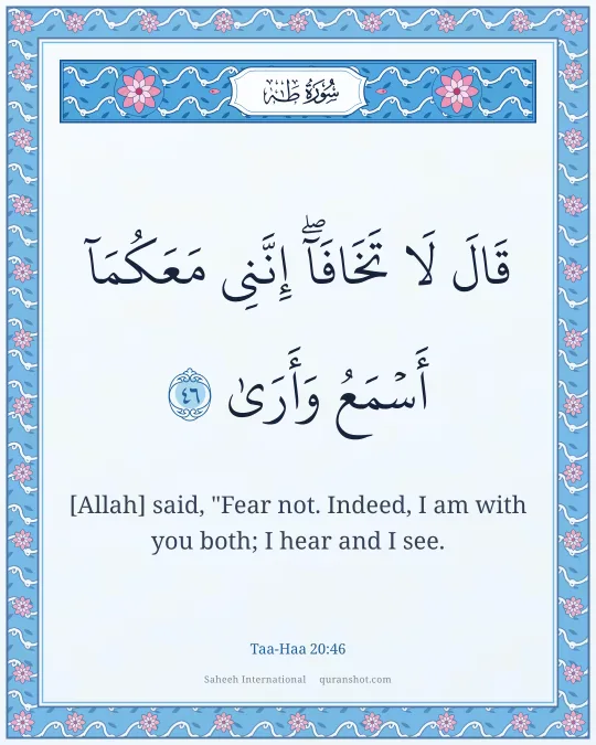 Taa-Haa 20:46 — قَالَ لَا تَخَافَآ ۖ إِنَّنِى مَعَكُمَآ أَسْمَعُ وَأَرَىٰ