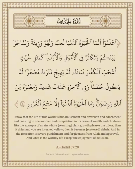 Al-Hadid 57:20 — ٱعْلَمُوٓا۟ أَنَّمَا ٱلْحَيَوٰةُ ٱلدُّنْيَا لَعِبٌ وَلَهْوٌ وَزِينَةٌ وَتَفَاخُرٌۢ بَيْنَكُمْ وَتَكَاثُرٌ فِى ٱلْأَمْوَٰلِ وَٱلْأَوْلَـٰدِ ۖ كَمَثَلِ غَيْثٍ أَعْجَبَ ٱلْكُفَّارَ نَبَاتُهُۥ ثُمَّ يَهِيجُ فَتَرَىٰهُ مُصْفَرًّا ثُمَّ يَكُونُ حُطَـٰمًا ۖ وَفِى ٱلْـَٔاخِرَةِ عَذَابٌ شَدِيدٌ وَمَغْفِرَةٌ مِّنَ ٱللَّهِ وَرِضْوَٰنٌ ۚ وَمَا ٱلْحَيَوٰةُ ٱلدُّنْيَآ إِلَّا مَتَـٰعُ ٱلْغُرُورِ