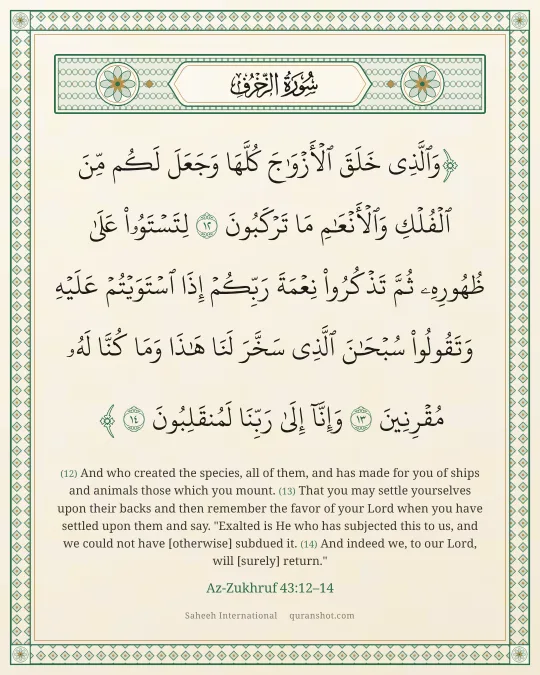 Az-Zukhruf 43:12–14 — وَٱلَّذِى خَلَقَ ٱلْأَزْوَٰجَ كُلَّهَا وَجَعَلَ لَكُم مِّنَ ٱلْفُلْكِ وَٱلْأَنْعَـٰمِ مَا تَرْكَبُونَ لِتَسْتَوُۥا۟ عَلَىٰ ظُهُورِهِۦ ثُمَّ تَذْكُرُوا۟ نِعْمَةَ رَبِّكُمْ إِذَا ٱسْتَوَيْتُمْ عَلَيْهِ وَتَقُولُوا۟ سُبْحَـٰنَ ٱلَّذِى سَخَّرَ لَنَا هَـٰذَا وَمَا كُنَّا لَهُۥ مُقْرِنِينَ وَإِنَّآ إِلَىٰ رَبِّنَا لَمُنقَلِبُونَ