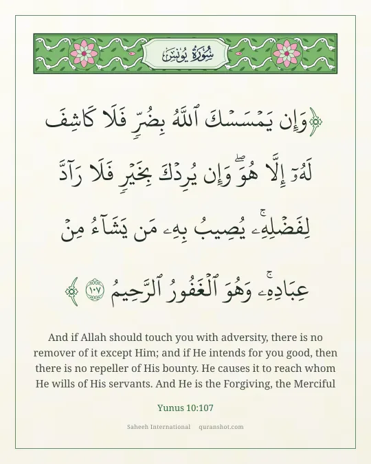 Yunus 10:107 — وَإِن يَمْسَسْكَ ٱللَّهُ بِضُرٍّ فَلَا كَاشِفَ لَهُۥٓ إِلَّا هُوَ ۖ وَإِن يُرِدْكَ بِخَيْرٍ فَلَا رَآدَّ لِفَضْلِهِۦ ۚ يُصِيبُ بِهِۦ مَن يَشَآءُ مِنْ عِبَادِهِۦ ۚ وَهُوَ ٱلْغَفُورُ ٱلرَّحِيمُ