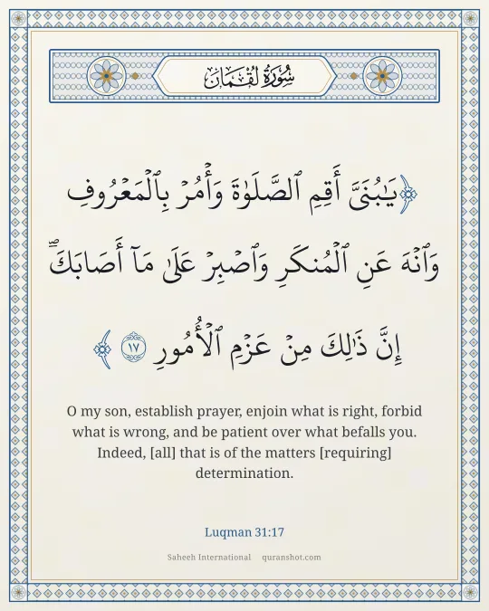 Luqman 31:17 — يَـٰبُنَىَّ أَقِمِ ٱلصَّلَوٰةَ وَأْمُرْ بِٱلْمَعْرُوفِ وَٱنْهَ عَنِ ٱلْمُنكَرِ وَٱصْبِرْ عَلَىٰ مَآ أَصَابَكَ ۖ إِنَّ ذَٰلِكَ مِنْ عَزْمِ ٱلْأُمُورِ