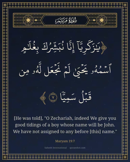 Maryam 19:7 — يَـٰزَكَرِيَّآ إِنَّا نُبَشِّرُكَ بِغُلَـٰمٍ ٱسْمُهُۥ يَحْيَىٰ لَمْ نَجْعَل لَّهُۥ مِن قَبْلُ سَمِيًّا