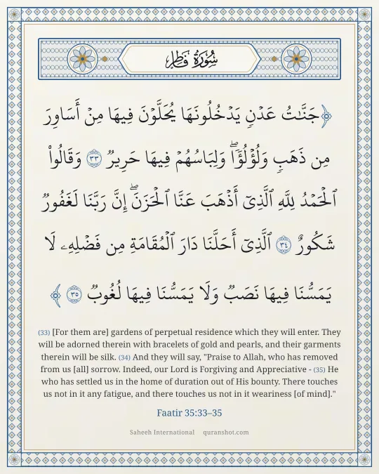 Faatir 35:33–35 — جَنَّـٰتُ عَدْنٍ يَدْخُلُونَهَا يُحَلَّوْنَ فِيهَا مِنْ أَسَاوِرَ مِن ذَهَبٍ وَلُؤْلُؤًا ۖ وَلِبَاسُهُمْ فِيهَا حَرِيرٌ وَقَالُوا۟ ٱلْحَمْدُ لِلَّهِ ٱلَّذِىٓ أَذْهَبَ عَنَّا ٱلْحَزَنَ ۖ إِنَّ رَبَّنَا لَغَفُورٌ شَكُورٌ ٱلَّذِىٓ أَحَلَّنَا دَارَ ٱلْمُقَامَةِ مِن فَضْلِهِۦ لَا يَمَسُّنَا فِيهَا نَصَبٌ وَلَا يَمَسُّنَا فِيهَا لُغُوبٌ