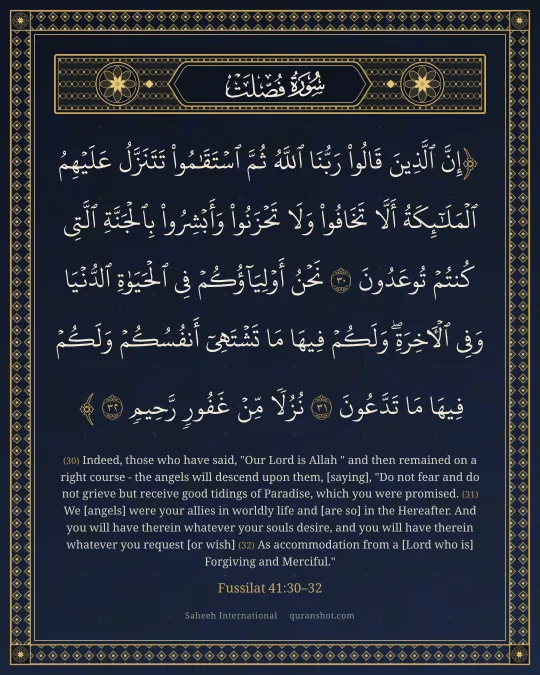 Fussilat 41:30–32 — إِنَّ ٱلَّذِينَ قَالُوا۟ رَبُّنَا ٱللَّهُ ثُمَّ ٱسْتَقَـٰمُوا۟ تَتَنَزَّلُ عَلَيْهِمُ ٱلْمَلَـٰٓئِكَةُ أَلَّا تَخَافُوا۟ وَلَا تَحْزَنُوا۟ وَأَبْشِرُوا۟ بِٱلْجَنَّةِ ٱلَّتِى كُنتُمْ تُوعَدُونَ نَحْنُ أَوْلِيَآؤُكُمْ فِى ٱلْحَيَوٰةِ ٱلدُّنْيَا وَفِى ٱلْـَٔاخِرَةِ ۖ وَلَكُمْ فِيهَا مَا تَشْتَهِىٓ أَنفُسُكُمْ وَلَكُمْ فِيهَا مَا تَدَّعُونَ نُزُلًا مِّنْ غَفُورٍ رَّحِيمٍ