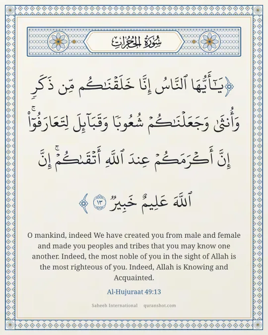Al-Hujuraat 49:13 — يَـٰٓأَيُّهَا ٱلنَّاسُ إِنَّا خَلَقْنَـٰكُم مِّن ذَكَرٍ وَأُنثَىٰ وَجَعَلْنَـٰكُمْ شُعُوبًا وَقَبَآئِلَ لِتَعَارَفُوٓا۟ ۚ إِنَّ أَكْرَمَكُمْ عِندَ ٱللَّهِ أَتْقَىٰكُمْ ۚ إِنَّ ٱللَّهَ عَلِيمٌ خَبِيرٌ
