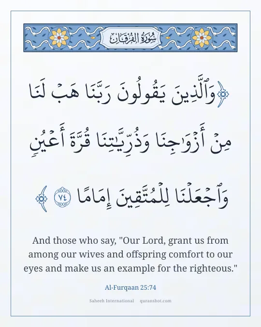Al-Furqaan 25:74 — وَٱلَّذِينَ يَقُولُونَ رَبَّنَا هَبْ لَنَا مِنْ أَزْوَٰجِنَا وَذُرِّيَّـٰتِنَا قُرَّةَ أَعْيُنٍ وَٱجْعَلْنَا لِلْمُتَّقِينَ إِمَامًا