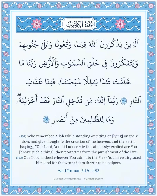 Aal-i-Imraan 3:191–192 — ٱلَّذِينَ يَذْكُرُونَ ٱللَّهَ قِيَـٰمًا وَقُعُودًا وَعَلَىٰ جُنُوبِهِمْ وَيَتَفَكَّرُونَ فِى خَلْقِ ٱلسَّمَـٰوَٰتِ وَٱلْأَرْضِ رَبَّنَا مَا خَلَقْتَ هَـٰذَا بَـٰطِلًا سُبْحَـٰنَكَ فَقِنَا عَذَابَ ٱلنَّارِ رَبَّنَآ إِنَّكَ مَن تُدْخِلِ ٱلنَّارَ فَقَدْ أَخْزَيْتَهُۥ ۖ وَمَا لِلظَّـٰلِمِينَ مِنْ أَنصَارٍ