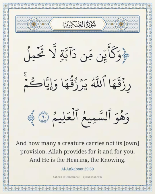 Al-Ankaboot 29:60 — وَكَأَيِّن مِّن دَآبَّةٍ لَّا تَحْمِلُ رِزْقَهَا ٱللَّهُ يَرْزُقُهَا وَإِيَّاكُمْ ۚ وَهُوَ ٱلسَّمِيعُ ٱلْعَلِيمُ