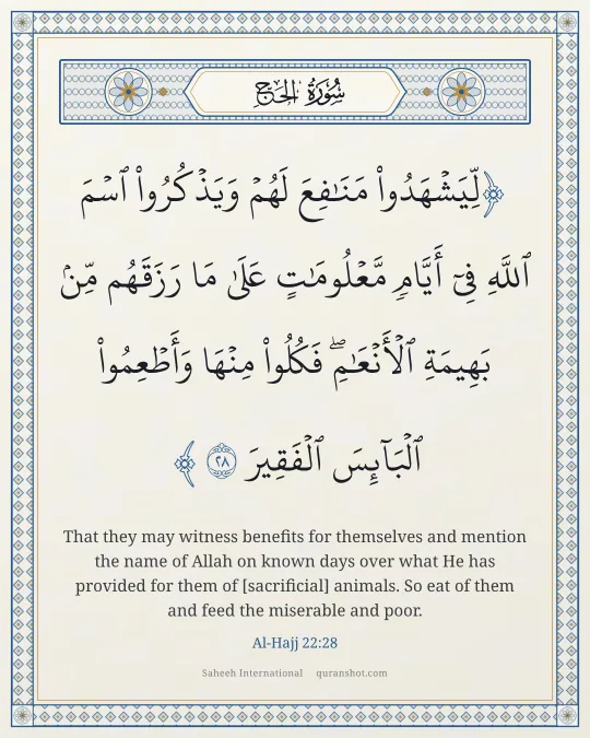 Al-Hajj 22:28 — لِّيَشْهَدُوا۟ مَنَـٰفِعَ لَهُمْ وَيَذْكُرُوا۟ ٱسْمَ ٱللَّهِ فِىٓ أَيَّامٍ مَّعْلُومَـٰتٍ عَلَىٰ مَا رَزَقَهُم مِّنۢ بَهِيمَةِ ٱلْأَنْعَـٰمِ ۖ فَكُلُوا۟ مِنْهَا وَأَطْعِمُوا۟ ٱلْبَآئِسَ ٱلْفَقِيرَ