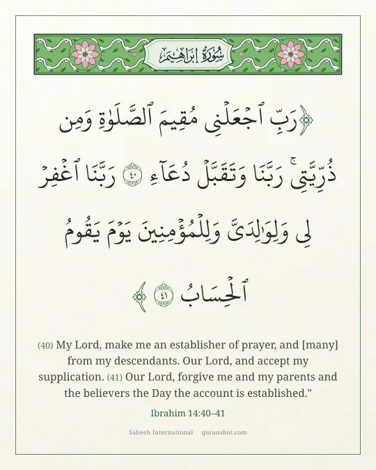 Ibrahim 14:40–41 — رَبِّ ٱجْعَلْنِى مُقِيمَ ٱلصَّلَوٰةِ وَمِن ذُرِّيَّتِى ۚ رَبَّنَا وَتَقَبَّلْ دُعَآءِ رَبَّنَا ٱغْفِرْ لِى وَلِوَٰلِدَىَّ وَلِلْمُؤْمِنِينَ يَوْمَ يَقُومُ ٱلْحِسَابُ