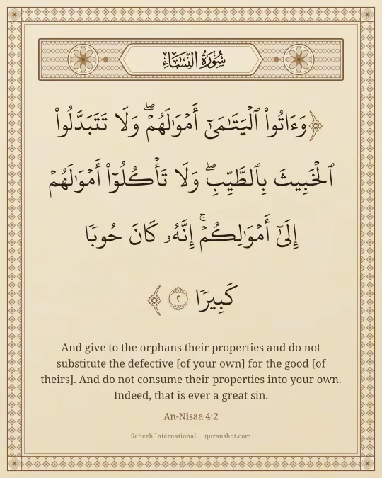 An-Nisaa 4:2 — وَءَاتُوا۟ ٱلْيَتَـٰمَىٰٓ أَمْوَٰلَهُمْ ۖ وَلَا تَتَبَدَّلُوا۟ ٱلْخَبِيثَ بِٱلطَّيِّبِ ۖ وَلَا تَأْكُلُوٓا۟ أَمْوَٰلَهُمْ إِلَىٰٓ أَمْوَٰلِكُمْ ۚ إِنَّهُۥ كَانَ حُوبًا كَبِيرًا