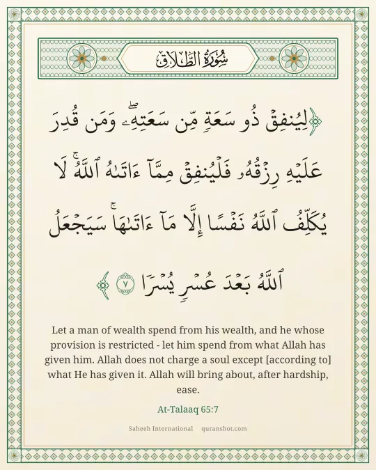 At-Talaaq 65:7 — لِيُنفِقْ ذُو سَعَةٍ مِّن سَعَتِهِۦ ۖ وَمَن قُدِرَ عَلَيْهِ رِزْقُهُۥ فَلْيُنفِقْ مِمَّآ ءَاتَىٰهُ ٱللَّهُ ۚ لَا يُكَلِّفُ ٱللَّهُ نَفْسًا إِلَّا مَآ ءَاتَىٰهَا ۚ سَيَجْعَلُ ٱللَّهُ بَعْدَ عُسْرٍ يُسْرًا