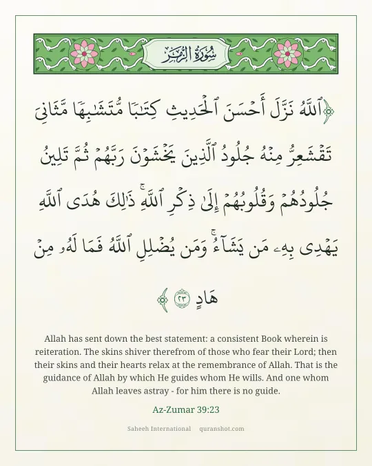 Az-Zumar 39:23 — ٱللَّهُ نَزَّلَ أَحْسَنَ ٱلْحَدِيثِ كِتَـٰبًا مُّتَشَـٰبِهًا مَّثَانِىَ تَقْشَعِرُّ مِنْهُ جُلُودُ ٱلَّذِينَ يَخْشَوْنَ رَبَّهُمْ ثُمَّ تَلِينُ جُلُودُهُمْ وَقُلُوبُهُمْ إِلَىٰ ذِكْرِ ٱللَّهِ ۚ ذَٰلِكَ هُدَى ٱللَّهِ يَهْدِى بِهِۦ مَن يَشَآءُ ۚ وَمَن يُضْلِلِ ٱللَّهُ فَمَا لَهُۥ مِنْ هَادٍ