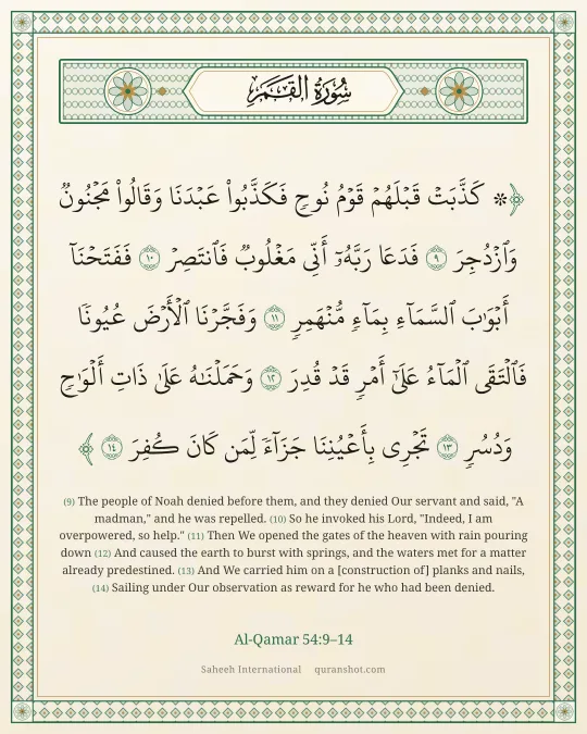 Al-Qamar 54:9–14 — ۞ كَذَّبَتْ قَبْلَهُمْ قَوْمُ نُوحٍ فَكَذَّبُوا۟ عَبْدَنَا وَقَالُوا۟ مَجْنُونٌ وَٱزْدُجِرَ فَدَعَا رَبَّهُۥٓ أَنِّى مَغْلُوبٌ فَٱنتَصِرْ فَفَتَحْنَآ أَبْوَٰبَ ٱلسَّمَآءِ بِمَآءٍ مُّنْهَمِرٍ وَفَجَّرْنَا ٱلْأَرْضَ عُيُونًا فَٱلْتَقَى ٱلْمَآءُ عَلَىٰٓ أَمْرٍ قَدْ قُدِرَ وَحَمَلْنَـٰهُ عَلَىٰ ذَاتِ أَلْوَٰحٍ وَدُسُرٍ تَجْرِى بِأَعْيُنِنَا جَزَآءً لِّمَن كَانَ كُفِرَ