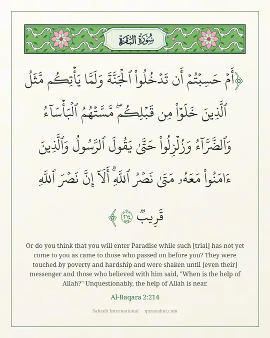 Al-Baqara 2:214 — أَمْ حَسِبْتُمْ أَن تَدْخُلُوا۟ ٱلْجَنَّةَ وَلَمَّا يَأْتِكُم مَّثَلُ ٱلَّذِينَ خَلَوْا۟ مِن قَبْلِكُم ۖ مَّسَّتْهُمُ ٱلْبَأْسَآءُ وَٱلضَّرَّآءُ وَزُلْزِلُوا۟ حَتَّىٰ يَقُولَ ٱلرَّسُولُ وَٱلَّذِينَ ءَامَنُوا۟ مَعَهُۥ مَتَىٰ نَصْرُ ٱللَّهِ ۗ أَلَآ إِنَّ نَصْرَ ٱللَّهِ قَرِيبٌ