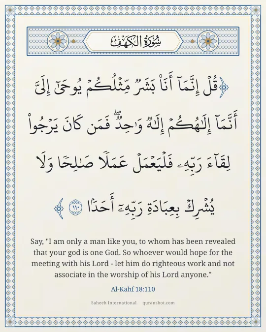 Al-Kahf 18:110 — قُلْ إِنَّمَآ أَنَا۠ بَشَرٌ مِّثْلُكُمْ يُوحَىٰٓ إِلَىَّ أَنَّمَآ إِلَـٰهُكُمْ إِلَـٰهٌ وَٰحِدٌ ۖ فَمَن كَانَ يَرْجُوا۟ لِقَآءَ رَبِّهِۦ فَلْيَعْمَلْ عَمَلًا صَـٰلِحًا وَلَا يُشْرِكْ بِعِبَادَةِ رَبِّهِۦٓ أَحَدًۢا