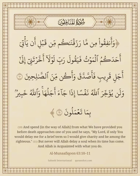 Al-Munaafiqoon 63:10–11 — وَأَنفِقُوا۟ مِن مَّا رَزَقْنَـٰكُم مِّن قَبْلِ أَن يَأْتِىَ أَحَدَكُمُ ٱلْمَوْتُ فَيَقُولَ رَبِّ لَوْلَآ أَخَّرْتَنِىٓ إِلَىٰٓ أَجَلٍ قَرِيبٍ فَأَصَّدَّقَ وَأَكُن مِّنَ ٱلصَّـٰلِحِينَ وَلَن يُؤَخِّرَ ٱللَّهُ نَفْسًا إِذَا جَآءَ أَجَلُهَا ۚ وَٱللَّهُ خَبِيرٌۢ بِمَا تَعْمَلُونَ
