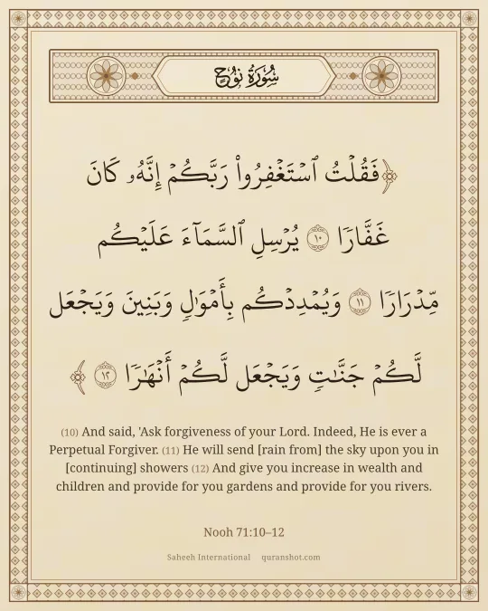 Nooh 71:10–12 — فَقُلْتُ ٱسْتَغْفِرُوا۟ رَبَّكُمْ إِنَّهُۥ كَانَ غَفَّارًا يُرْسِلِ ٱلسَّمَآءَ عَلَيْكُم مِّدْرَارًا وَيُمْدِدْكُم بِأَمْوَٰلٍ وَبَنِينَ وَيَجْعَل لَّكُمْ جَنَّـٰتٍ وَيَجْعَل لَّكُمْ أَنْهَـٰرًا
