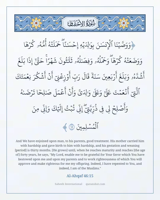 Al-Ahqaf 46:15 — وَوَصَّيْنَا ٱلْإِنسَـٰنَ بِوَٰلِدَيْهِ إِحْسَـٰنًا ۖ حَمَلَتْهُ أُمُّهُۥ كُرْهًا وَوَضَعَتْهُ كُرْهًا ۖ وَحَمْلُهُۥ وَفِصَـٰلُهُۥ ثَلَـٰثُونَ شَهْرًا ۚ حَتَّىٰٓ إِذَا بَلَغَ أَشُدَّهُۥ وَبَلَغَ أَرْبَعِينَ سَنَةً قَالَ رَبِّ أَوْزِعْنِىٓ أَنْ أَشْكُرَ نِعْمَتَكَ ٱلَّتِىٓ أَنْعَمْتَ عَلَىَّ وَعَلَىٰ وَٰلِدَىَّ وَأَنْ أَعْمَلَ صَـٰلِحًا تَرْضَىٰهُ وَأَصْلِحْ لِى فِى ذُرِّيَّتِىٓ ۖ إِنِّى تُبْتُ إِلَيْكَ وَإِنِّى مِنَ ٱلْمُسْلِمِينَ