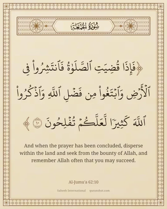 Al-Jumu'a 62:10 — فَإِذَا قُضِيَتِ ٱلصَّلَوٰةُ فَٱنتَشِرُوا۟ فِى ٱلْأَرْضِ وَٱبْتَغُوا۟ مِن فَضْلِ ٱللَّهِ وَٱذْكُرُوا۟ ٱللَّهَ كَثِيرًا لَّعَلَّكُمْ تُفْلِحُونَ