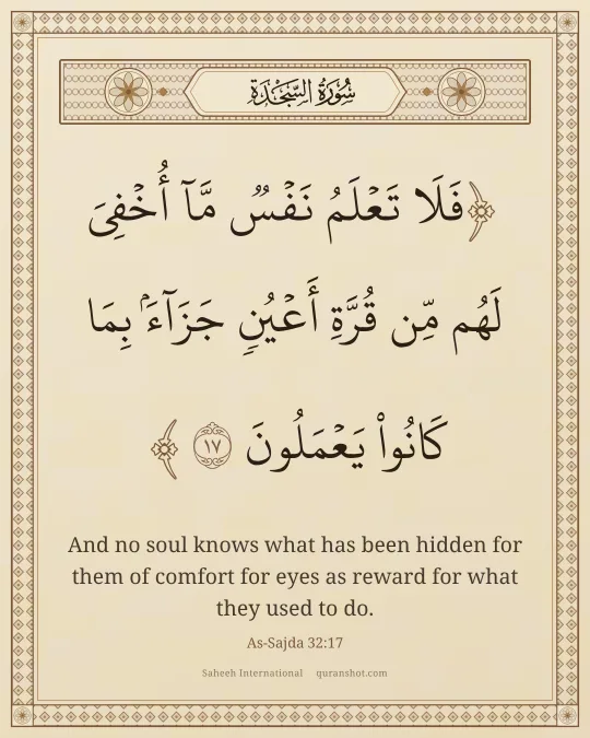 As-Sajda 32:17 — فَلَا تَعْلَمُ نَفْسٌ مَّآ أُخْفِىَ لَهُم مِّن قُرَّةِ أَعْيُنٍ جَزَآءًۢ بِمَا كَانُوا۟ يَعْمَلُونَ