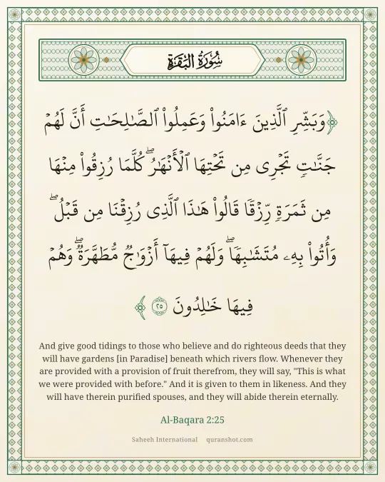 Al-Baqara 2:25 — وَبَشِّرِ ٱلَّذِينَ ءَامَنُوا۟ وَعَمِلُوا۟ ٱلصَّـٰلِحَـٰتِ أَنَّ لَهُمْ جَنَّـٰتٍ تَجْرِى مِن تَحْتِهَا ٱلْأَنْهَـٰرُ ۖ كُلَّمَا رُزِقُوا۟ مِنْهَا مِن ثَمَرَةٍ رِّزْقًا ۙ قَالُوا۟ هَـٰذَا ٱلَّذِى رُزِقْنَا مِن قَبْلُ ۖ وَأُتُوا۟ بِهِۦ مُتَشَـٰبِهًا ۖ وَلَهُمْ فِيهَآ أَزْوَٰجٌ مُّطَهَّرَةٌ ۖ وَهُمْ فِيهَا خَـٰلِدُونَ