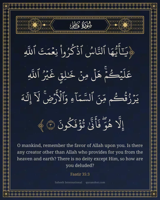 Faatir 35:3 — يَـٰٓأَيُّهَا ٱلنَّاسُ ٱذْكُرُوا۟ نِعْمَتَ ٱللَّهِ عَلَيْكُمْ ۚ هَلْ مِنْ خَـٰلِقٍ غَيْرُ ٱللَّهِ يَرْزُقُكُم مِّنَ ٱلسَّمَآءِ وَٱلْأَرْضِ ۚ لَآ إِلَـٰهَ إِلَّا هُوَ ۖ فَأَنَّىٰ تُؤْفَكُونَ