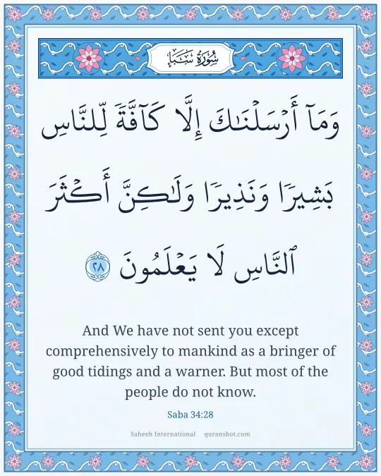 Saba 34:28 — وَمَآ أَرْسَلْنَـٰكَ إِلَّا كَآفَّةً لِّلنَّاسِ بَشِيرًا وَنَذِيرًا وَلَـٰكِنَّ أَكْثَرَ ٱلنَّاسِ لَا يَعْلَمُونَ