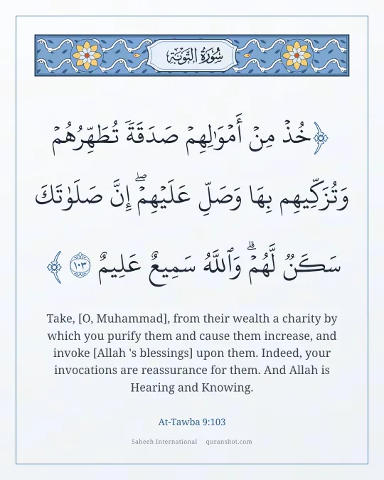 At-Tawba 9:103 — خُذْ مِنْ أَمْوَٰلِهِمْ صَدَقَةً تُطَهِّرُهُمْ وَتُزَكِّيهِم بِهَا وَصَلِّ عَلَيْهِمْ ۖ إِنَّ صَلَوٰتَكَ سَكَنٌ لَّهُمْ ۗ وَٱللَّهُ سَمِيعٌ عَلِيمٌ