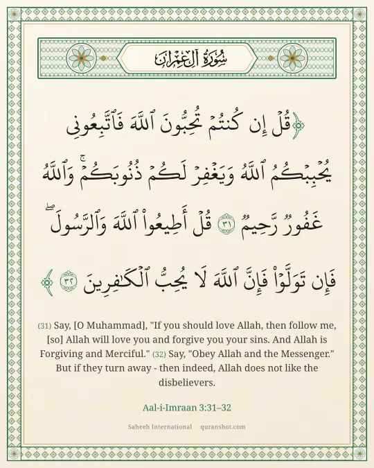 Aal-i-Imraan 3:31–32 — قُلْ إِن كُنتُمْ تُحِبُّونَ ٱللَّهَ فَٱتَّبِعُونِى يُحْبِبْكُمُ ٱللَّهُ وَيَغْفِرْ لَكُمْ ذُنُوبَكُمْ ۗ وَٱللَّهُ غَفُورٌ رَّحِيمٌ قُلْ أَطِيعُوا۟ ٱللَّهَ وَٱلرَّسُولَ ۖ فَإِن تَوَلَّوْا۟ فَإِنَّ ٱللَّهَ لَا يُحِبُّ ٱلْكَـٰفِرِينَ