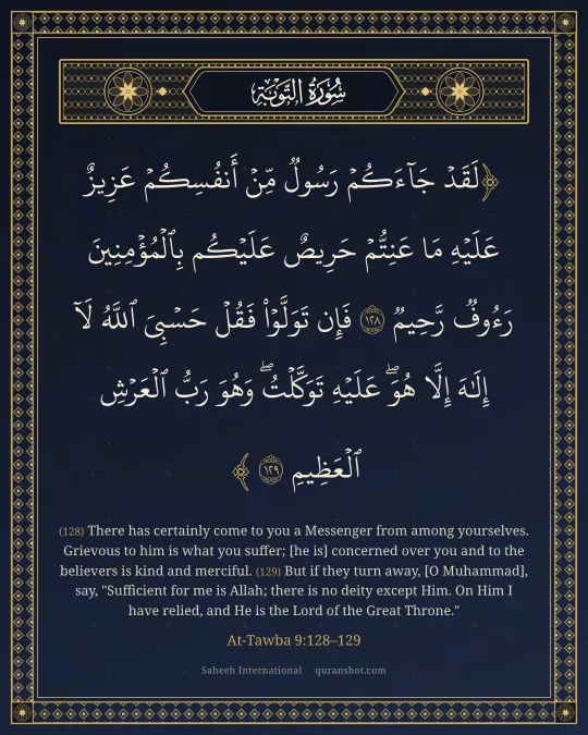 At-Tawba 9:128–129 — لَقَدْ جَآءَكُمْ رَسُولٌ مِّنْ أَنفُسِكُمْ عَزِيزٌ عَلَيْهِ مَا عَنِتُّمْ حَرِيصٌ عَلَيْكُم بِٱلْمُؤْمِنِينَ رَءُوفٌ رَّحِيمٌ فَإِن تَوَلَّوْا۟ فَقُلْ حَسْبِىَ ٱللَّهُ لَآ إِلَـٰهَ إِلَّا هُوَ ۖ عَلَيْهِ تَوَكَّلْتُ ۖ وَهُوَ رَبُّ ٱلْعَرْشِ ٱلْعَظِيمِ