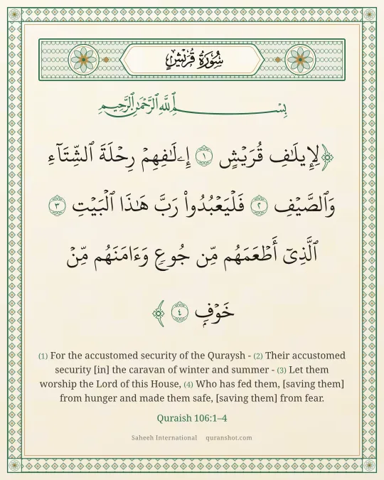 Quraish 106:1–4 — لِإِيلَـٰفِ قُرَيْشٍ إِۦلَـٰفِهِمْ رِحْلَةَ ٱلشِّتَآءِ وَٱلصَّيْفِ فَلْيَعْبُدُوا۟ رَبَّ هَـٰذَا ٱلْبَيْتِ ٱلَّذِىٓ أَطْعَمَهُم مِّن جُوعٍ وَءَامَنَهُم مِّنْ خَوْفٍۭ