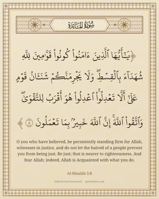 Al-Maaida 5:8 — يَـٰٓأَيُّهَا ٱلَّذِينَ ءَامَنُوا۟ كُونُوا۟ قَوَّٰمِينَ لِلَّهِ شُهَدَآءَ بِٱلْقِسْطِ ۖ وَلَا يَجْرِمَنَّكُمْ شَنَـَٔانُ قَوْمٍ عَلَىٰٓ أَلَّا تَعْدِلُوا۟ ۚ ٱعْدِلُوا۟ هُوَ أَقْرَبُ لِلتَّقْوَىٰ ۖ وَٱتَّقُوا۟ ٱللَّهَ ۚ إِنَّ ٱللَّهَ خَبِيرٌۢ بِمَا تَعْمَلُونَ