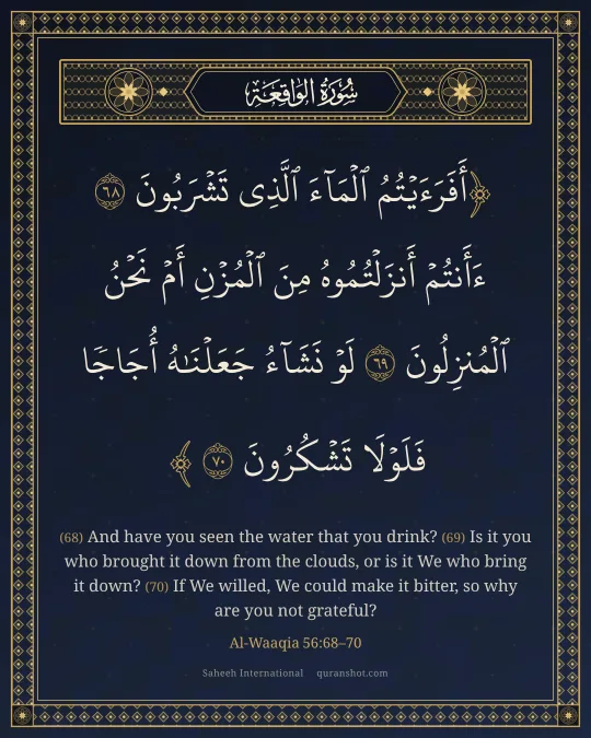 Al-Waaqia 56:68–70 — أَفَرَءَيْتُمُ ٱلْمَآءَ ٱلَّذِى تَشْرَبُونَ ءَأَنتُمْ أَنزَلْتُمُوهُ مِنَ ٱلْمُزْنِ أَمْ نَحْنُ ٱلْمُنزِلُونَ لَوْ نَشَآءُ جَعَلْنَـٰهُ أُجَاجًا فَلَوْلَا تَشْكُرُونَ